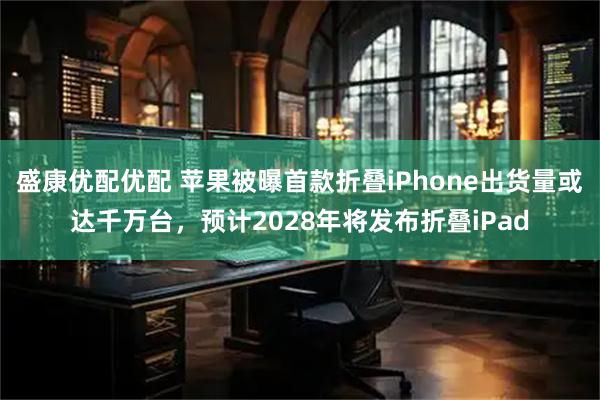盛康优配优配 苹果被曝首款折叠iPhone出货量或达千万台，预计2028年将发布折叠iPad