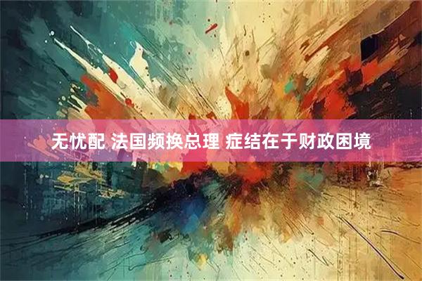 无忧配 法国频换总理 症结在于财政困境