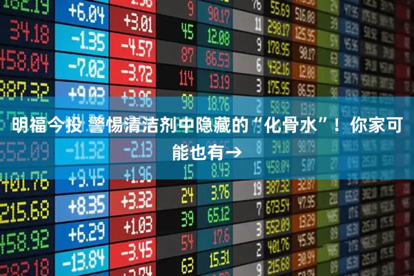 明福今投 警惕清洁剂中隐藏的“化骨水”！你家可能也有→