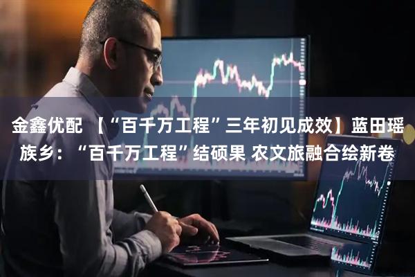 金鑫优配 【“百千万工程”三年初见成效】蓝田瑶族乡：“百千万工程”结硕果 农文旅融合绘新卷