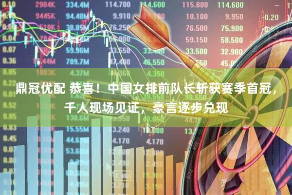 鼎冠优配 恭喜！中国女排前队长斩获赛季首冠，千人现场见证，豪言逐步兑现