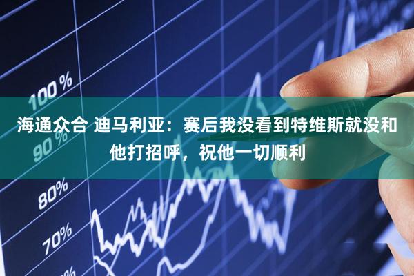 海通众合 迪马利亚：赛后我没看到特维斯就没和他打招呼，祝他一切顺利