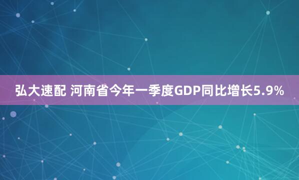弘大速配 河南省今年一季度GDP同比增长5.9%