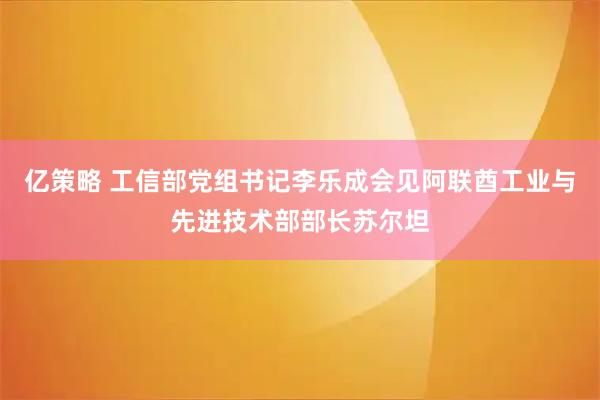 亿策略 工信部党组书记李乐成会见阿联酋工业与先进技术部部长苏尔坦