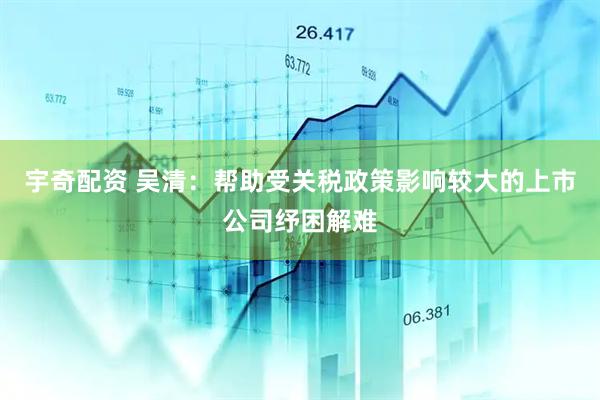 宇奇配资 吴清：帮助受关税政策影响较大的上市公司纾困解难