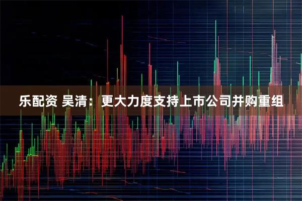 乐配资 吴清：更大力度支持上市公司并购重组