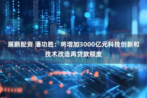 展鹏配资 潘功胜：将增加3000亿元科技创新和技术改造再贷款额度