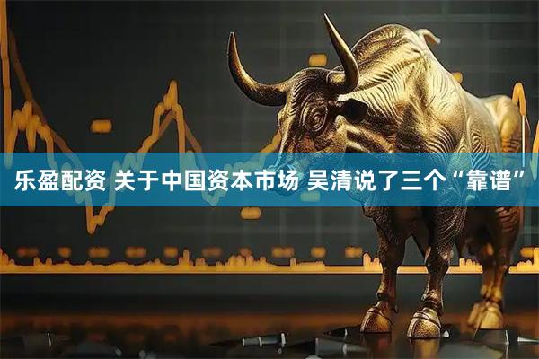 乐盈配资 关于中国资本市场 吴清说了三个“靠谱”