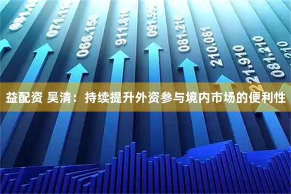 益配资 吴清：持续提升外资参与境内市场的便利性