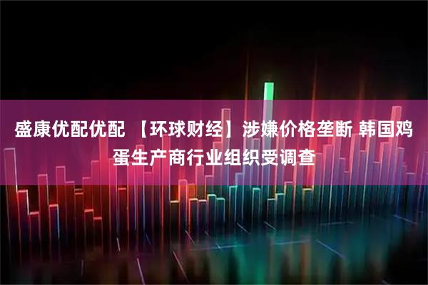 盛康优配优配 【环球财经】涉嫌价格垄断 韩国鸡蛋生产商行业组织受调查