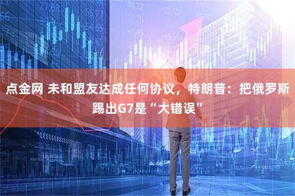 点金网 未和盟友达成任何协议，特朗普：把俄罗斯踢出G7是“大错误”