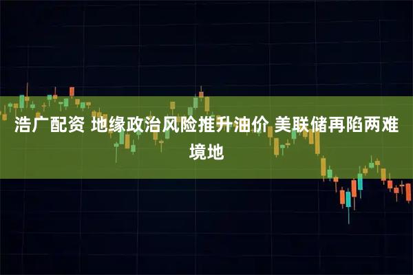 浩广配资 地缘政治风险推升油价 美联储再陷两难境地