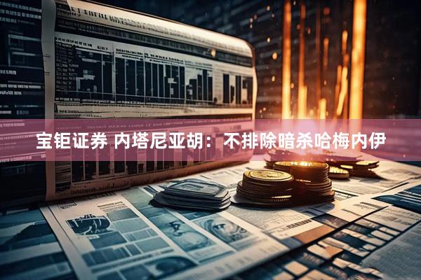 宝钜证券 内塔尼亚胡：不排除暗杀哈梅内伊