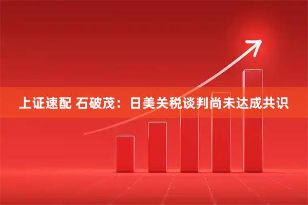 上证速配 石破茂：日美关税谈判尚未达成共识