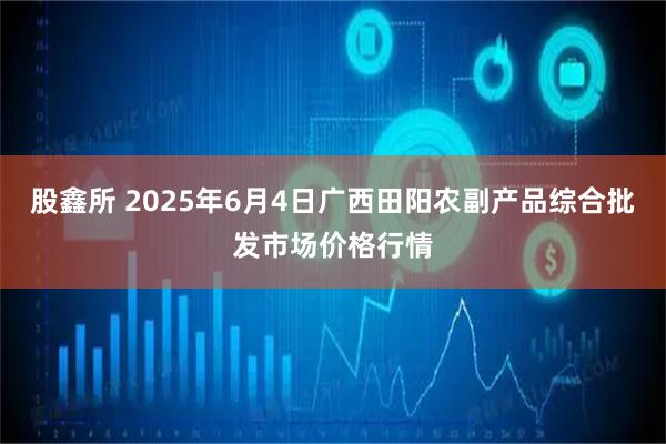 股鑫所 2025年6月4日广西田阳农副产品综合批发市场价格行情