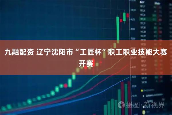九融配资 辽宁沈阳市“工匠杯”职工职业技能大赛开赛