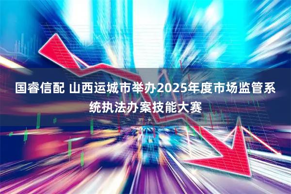 国睿信配 山西运城市举办2025年度市场监管系统执法办案技能大赛