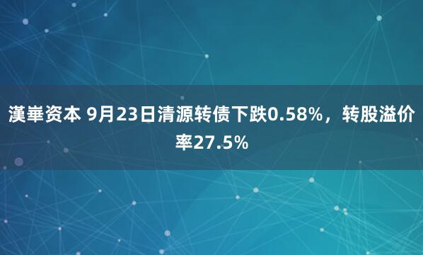 漢崋资本 9月23日清源转债下跌0.58%，转股溢价率27.5%