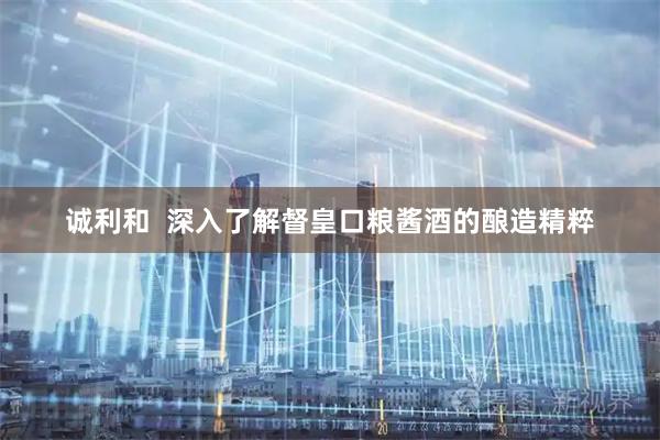 诚利和  深入了解督皇口粮酱酒的酿造精粹