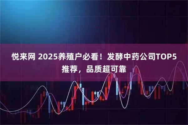 悦来网 2025养殖户必看！发酵中药公司TOP5推荐，品质超可靠