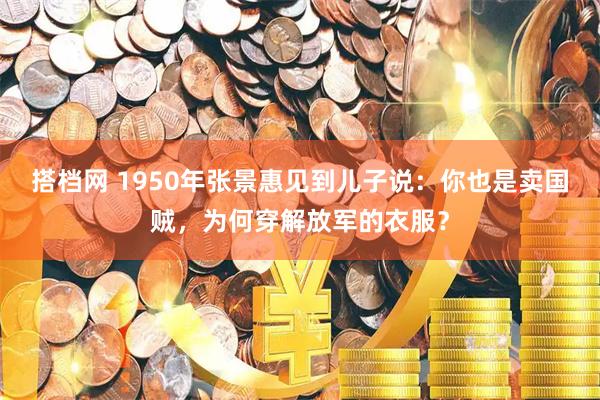 搭档网 1950年张景惠见到儿子说：你也是卖国贼，为何穿解放军的衣服？