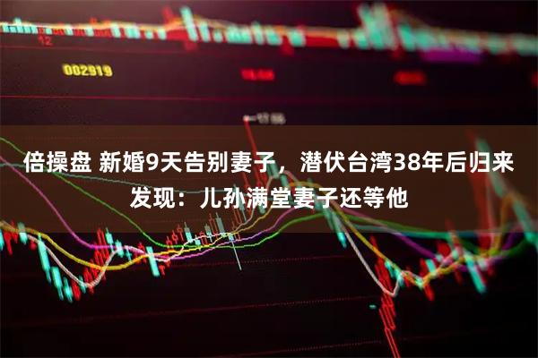 倍操盘 新婚9天告别妻子，潜伏台湾38年后归来发现：儿孙满堂妻子还等他