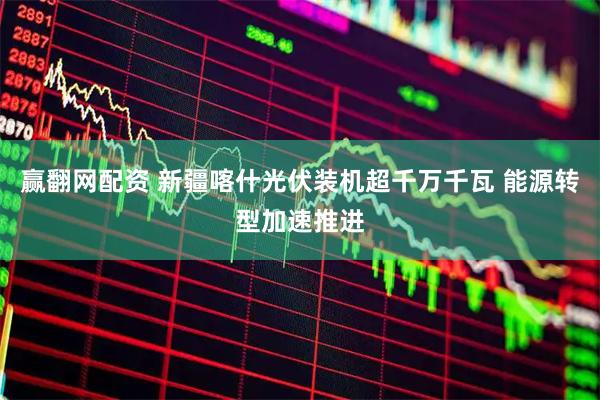 赢翻网配资 新疆喀什光伏装机超千万千瓦 能源转型加速推进