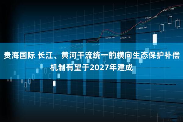 贵海国际 长江、黄河干流统一的横向生态保护补偿机制有望于2027年建成