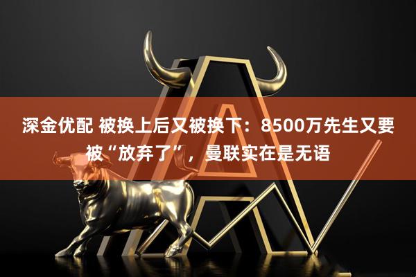 深金优配 被换上后又被换下:8500万先生又要被“放弃了”,曼联实在是无语