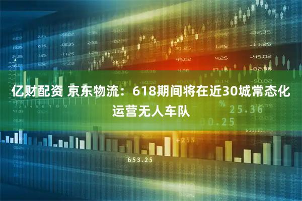 亿财配资 京东物流：618期间将在近30城常态化运营无人车队