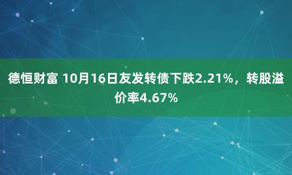 德恒财富 10月16日友发转债下跌2.21%，转股溢价率4.67%
