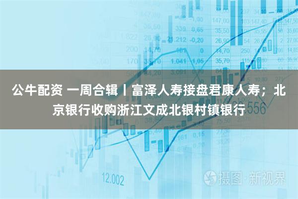 公牛配资 一周合辑丨富泽人寿接盘君康人寿；北京银行收购浙江文成北银村镇银行