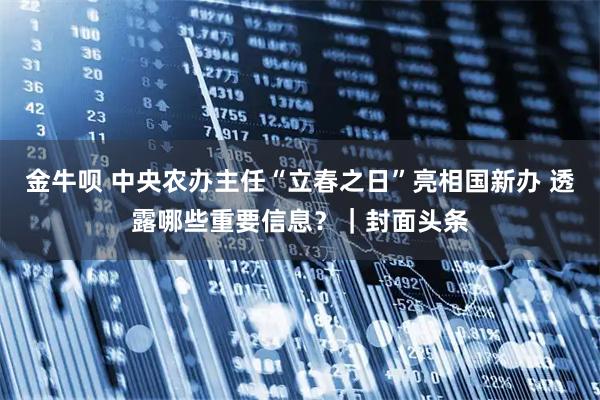 金牛呗 中央农办主任“立春之日”亮相国新办 透露哪些重要信息？｜封面头条