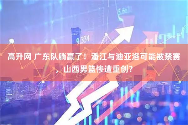 高升网 广东队躺赢了！潘江与迪亚洛可能被禁赛，山西男篮惨遭重创？