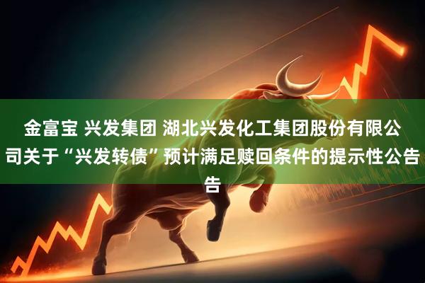 金富宝 兴发集团 湖北兴发化工集团股份有限公司关于“兴发转债”预计满足赎回条件的提示性公告