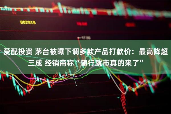 爱配投资 茅台被曝下调多款产品打款价：最高降超三成 经销商称“随行就市真的来了”