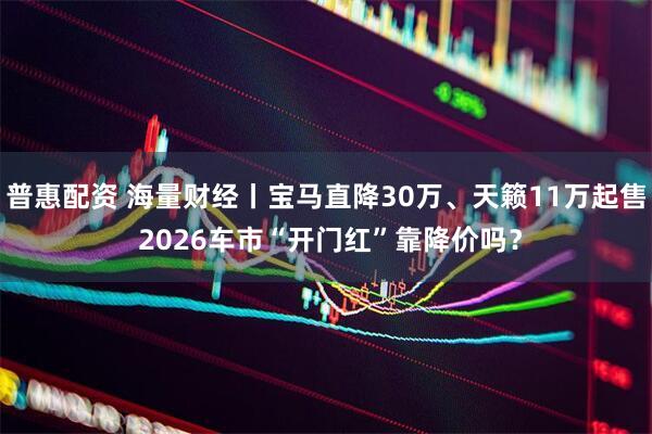 普惠配资 海量财经丨宝马直降30万、天籁11万起售 2026车市“开门红”靠降价吗？