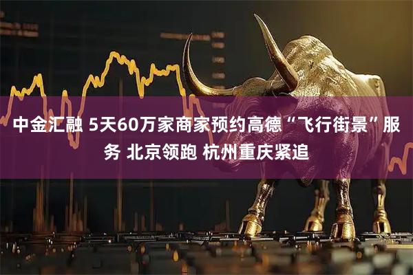 中金汇融 5天60万家商家预约高德“飞行街景”服务 北京领跑 杭州重庆紧追