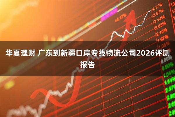 华夏理财 广东到新疆口岸专线物流公司2026评测报告