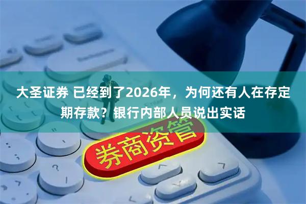 大圣证券 已经到了2026年，为何还有人在存定期存款？银行内部人员说出实话