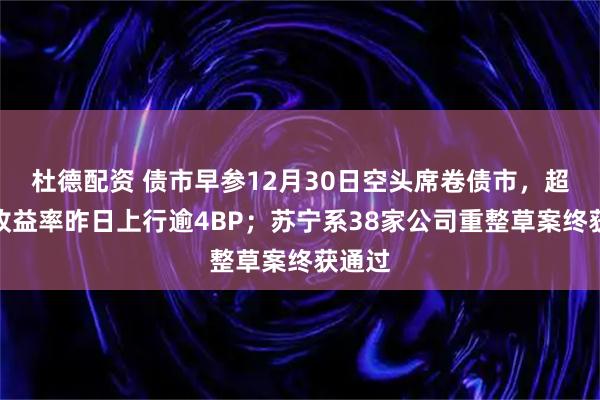 杜德配资 债市早参12月30日空头席卷债市，超长债收益率昨日上行逾4BP；苏宁系38家公司重整草案终获通过
