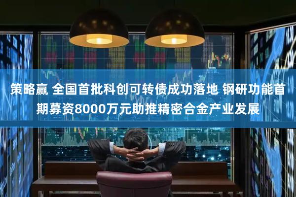 策略赢 全国首批科创可转债成功落地 钢研功能首期募资8000万元助推精密合金产业发展