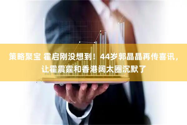 策略聚宝 霍启刚没想到！44岁郭晶晶再传喜讯，让霍震霆和香港阔太圈沉默了