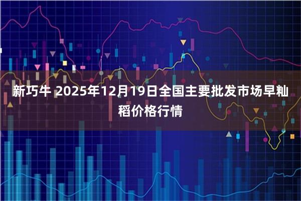 新巧牛 2025年12月19日全国主要批发市场早籼稻价格行情
