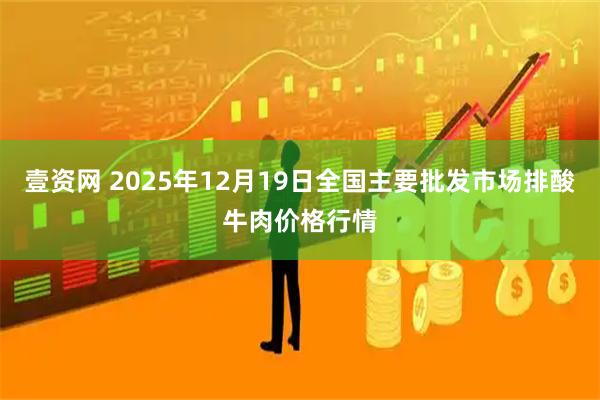 壹资网 2025年12月19日全国主要批发市场排酸牛肉价格行情
