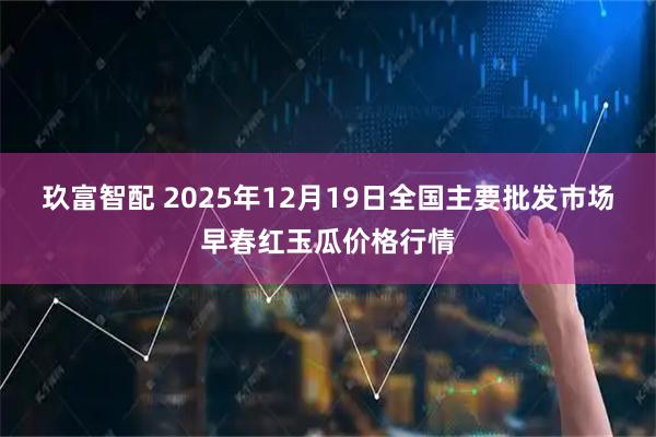 玖富智配 2025年12月19日全国主要批发市场早春红玉瓜价格行情