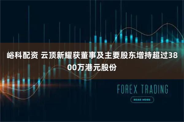 峪科配资 云顶新耀获董事及主要股东增持超过3800万港元股份
