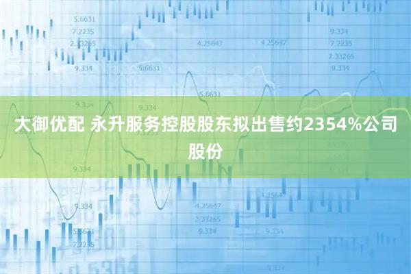 大御优配 永升服务控股股东拟出售约2354%公司股份