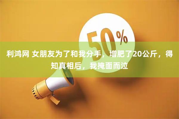 利鸿网 女朋友为了和我分手，增肥了20公斤，得知真相后，我掩面而泣