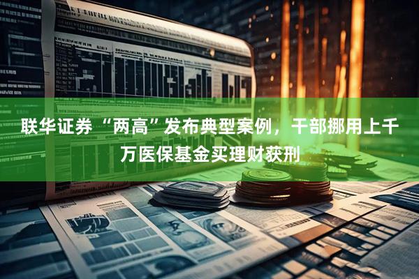 联华证券 “两高”发布典型案例，干部挪用上千万医保基金买理财获刑